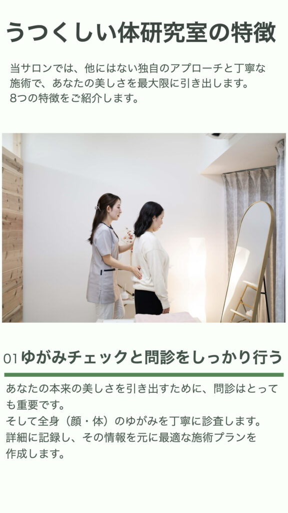うつくしい体研究室の特徴
サロンでは、他にはない独自のアプローチと丁寧な施術で、あなたの美しさを最大限に引き出します。
8つの特徴をご紹介します。
①ゆがみチェックと問診をしっかり行う
あなたの本来の美しさを引き出すために、問診はとっても重要です。
そして全身（顔・体）のゆがみを丁寧に診査します。
詳細に記録し、その情報を元に最適な施術プランを作成します。