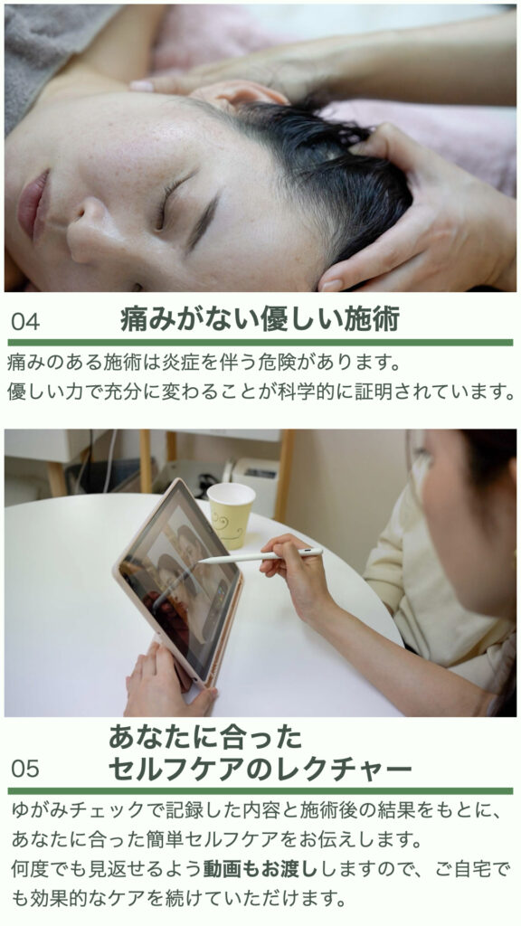 ④痛みがない優しい施術
痛みのある施術は炎症を伴う危険があります。
優しい力で充分に変わることが科学的に証明されています。

⑤あなたに合ったセルフケアのレクチャー
ゆがみチェックで記録した内容と施術後の結果をもとに、あなたに合った簡単セルフケアをお伝えします。
何度でも見返せるよう動画もお渡ししますので、ご自宅でも効果的なケアを続けていただけます。