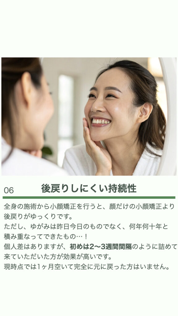 ⑥後戻りしにくい持続性
全身の施術から小顔矯正を行うと、顔だけの小顔矯正より後戻りがゆっくりです。
ただし、ゆがみは昨日今日のものでなく、何年何十年と積み重なってできたもの・・・・！
個人差はありますが、初めは2～3週間間隔のように詰めて来ていただいた方が効果が高いです。
現時点では1ヶ月空いて完全に元に戻った方はいません。