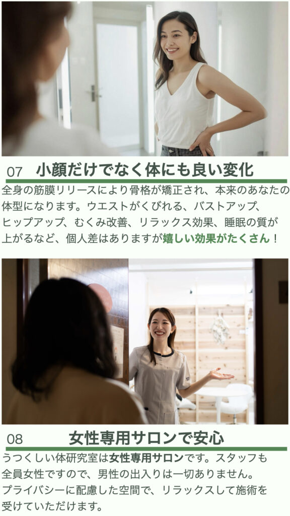 ⑦小顔だけでなく体にも良い変化
全身の筋膜リリースにより骨格が矯正され、本来のあなたの体型になります。ウエストがくびれる、バストアップ、ヒップアップ、むくみ改善、リラックス効果、睡眠の質が上がるなど、個人差はありますが嬉しい効果がたくさん！

⑧女性専用サロンで安心
うつくしい体研究室は女性専用サロンです。スタッフも全員女性ですので、男性の出入りは一切ありません。
プライバシーに配慮した空間で、リラックスして施術を受けていただけます。
