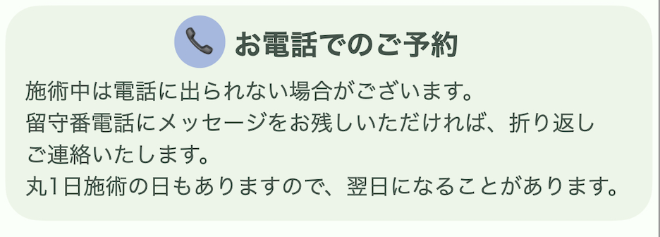 【お電話でのご予約】
施術中は電話に出られない場合がございます。
留守番電話にメッセージをお残しいただければ、折り返しご連絡いたします。
丸一日施術の日もありますので、翌日になることがあります。