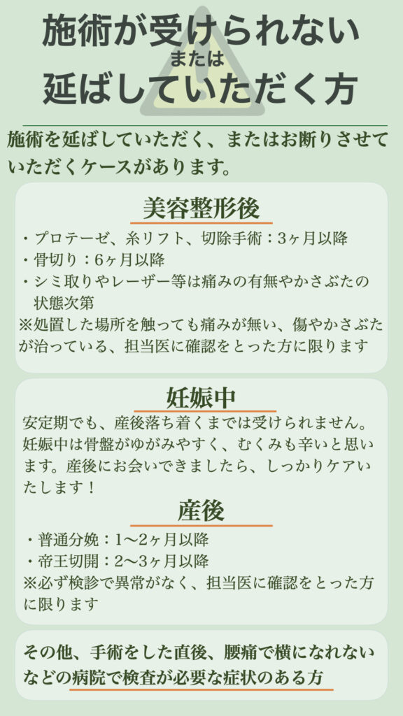 【施術が受けられない方、延ばしていただく方】
施術を延ばしていただく、またはお断りさせていただくケースがあります。
〇美容整形後
・プロテーゼ、糸リフト、切除手術：3ヶ月以降
・骨切り：6ヶ月以降
・シミ取りやレーザー等は痛みの有無やかさぶたの状態次第
※処置した場所を触っても痛みが無い、傷やかさぶたが治っている、担当医に確認をとった方に限ります
〇妊娠中
安定期でも、産後落ち着くまでは受けられません。
妊娠中は骨盤がゆがみやすく、むくみも辛いと思います。産後にお会いできましたら、しっかりケアいたします！
〇産後
・普通分娩：1〜2ヶ月以降
・帝王切開：2〜3ヶ月以降
※必ず検診で異常がなく、担当医に確認をとった方に限ります

その他、手術をした直後、腰痛で横になれないなどの病院で検査が必要な症状のある方